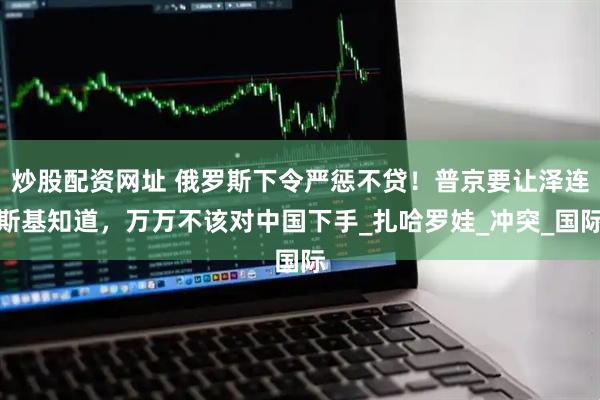 炒股配资网址 俄罗斯下令严惩不贷！普京要让泽连斯基知道，万万不该对中国下手_扎哈罗娃_冲突_国际