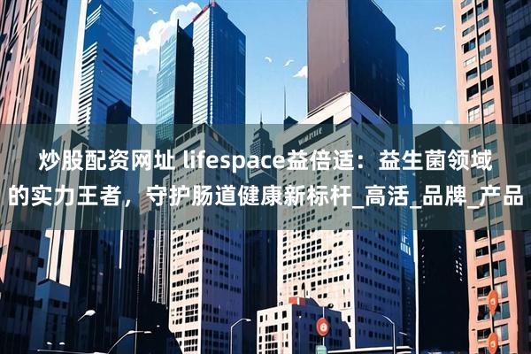 炒股配资网址 lifespace益倍适：益生菌领域的实力王者，守护肠道健康新标杆_高活_品牌_产品