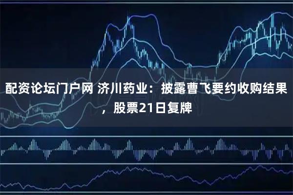 配资论坛门户网 济川药业：披露曹飞要约收购结果，股票21日复牌