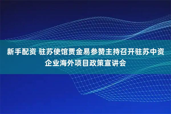 新手配资 驻苏使馆贾金易参赞主持召开驻苏中资企业海外项目政策宣讲会