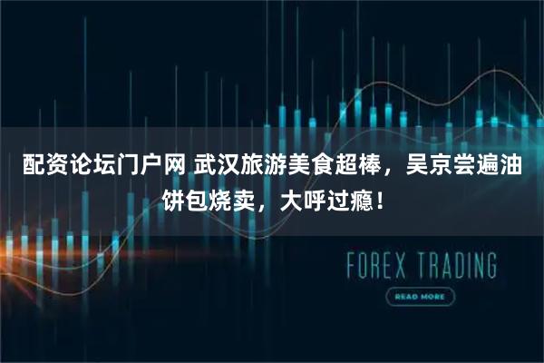配资论坛门户网 武汉旅游美食超棒，吴京尝遍油饼包烧卖，大呼过瘾！