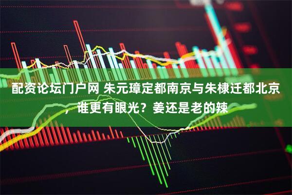 配资论坛门户网 朱元璋定都南京与朱棣迁都北京，谁更有眼光？姜还是老的辣