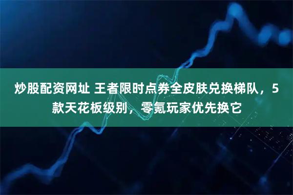 炒股配资网址 王者限时点券全皮肤兑换梯队，5款天花板级别，零氪玩家优先换它