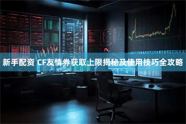 新手配资 CF友情券获取上限揭秘及使用技巧全攻略