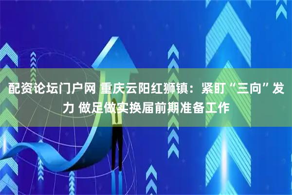 配资论坛门户网 重庆云阳红狮镇：紧盯“三向”发力 做足做实换届前期准备工作