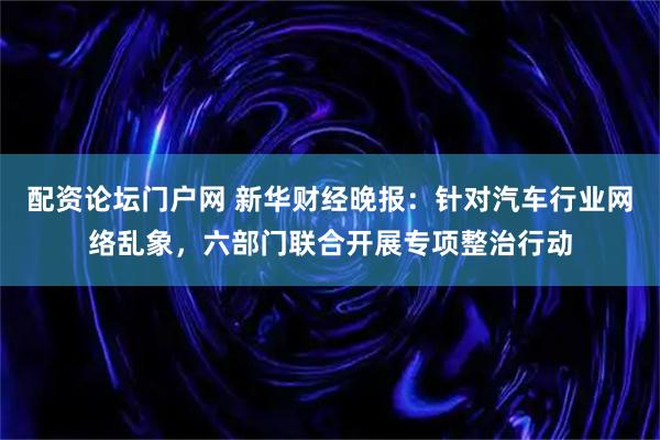 配资论坛门户网 新华财经晚报：针对汽车行业网络乱象，六部门联合开展专项整治行动