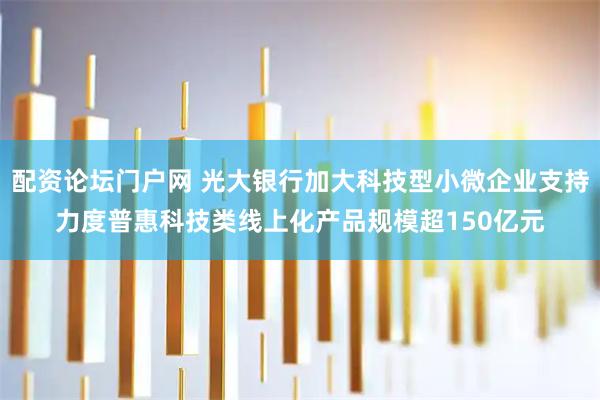配资论坛门户网 光大银行加大科技型小微企业支持力度普惠科技类线上化产品规模超150亿元