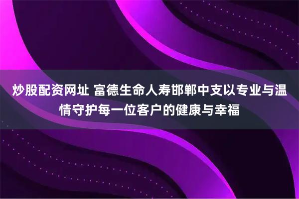 炒股配资网址 富德生命人寿邯郸中支以专业与温情守护每一位客户的健康与幸福