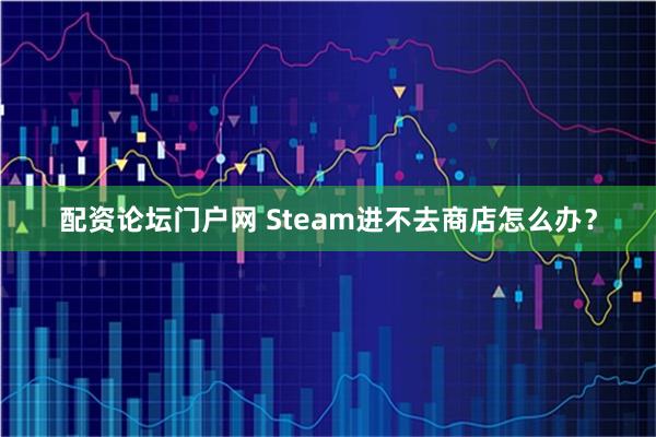 配资论坛门户网 Steam进不去商店怎么办？