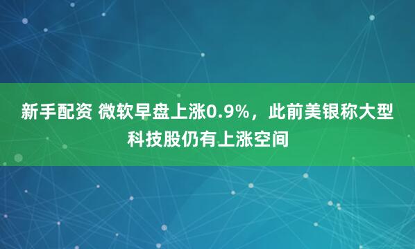 新手配资 微软早盘上涨0.9%，此前美银称大型科技股仍有上涨空间