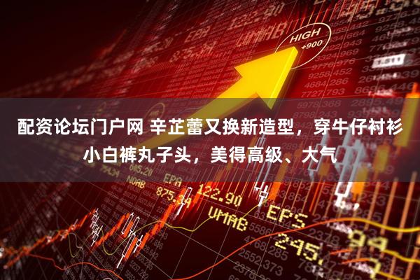 配资论坛门户网 辛芷蕾又换新造型，穿牛仔衬衫小白裤丸子头，美得高级、大气