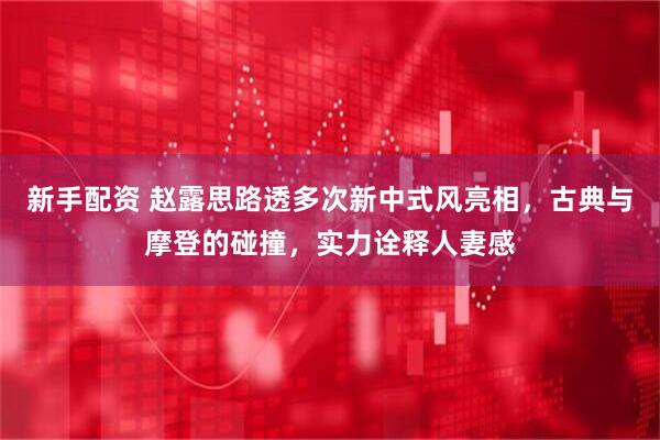 新手配资 赵露思路透多次新中式风亮相，古典与摩登的碰撞，实力诠释人妻感