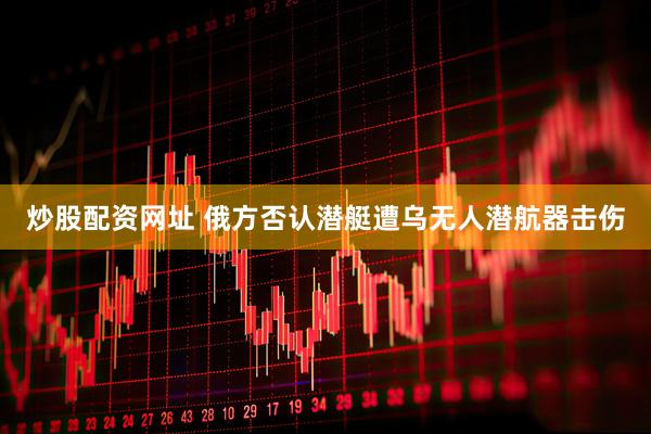 炒股配资网址 俄方否认潜艇遭乌无人潜航器击伤