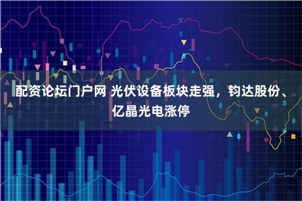 配资论坛门户网 光伏设备板块走强，钧达股份、亿晶光电涨停