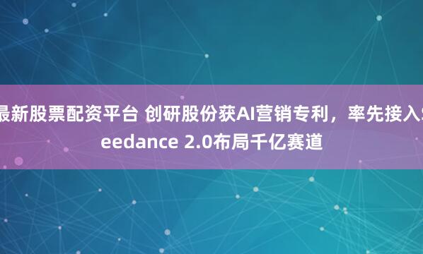 最新股票配资平台 创研股份获AI营销专利，率先接入Seedance 2.0布局千亿赛道